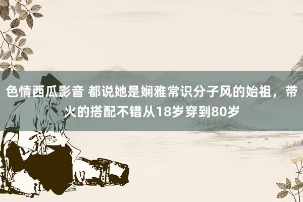 色情西瓜影音 都说她是娴雅常识分子风的始祖，带火的搭配不错从18岁穿到80岁