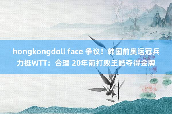 hongkongdoll face 争议！韩国前奥运冠兵力挺WTT：合理 20年前打败王皓夺得金牌