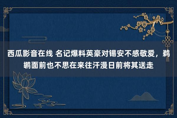 西瓜影音在线 名记爆料英豪对锡安不感敬爱，鹈鹕面前也不思在来往汗漫日前将其送走