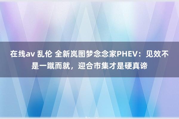 在线av 乱伦 全新岚图梦念念家PHEV：见效不是一蹴而就，迎合市集才是硬真谛