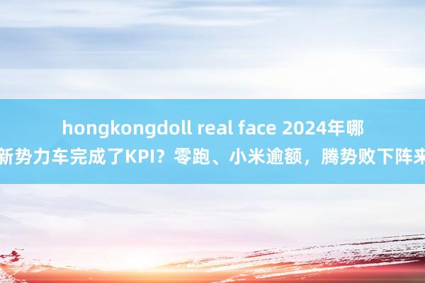 hongkongdoll real face 2024年哪些新势力车完成了KPI？零跑、小米逾额，腾势败下阵来了