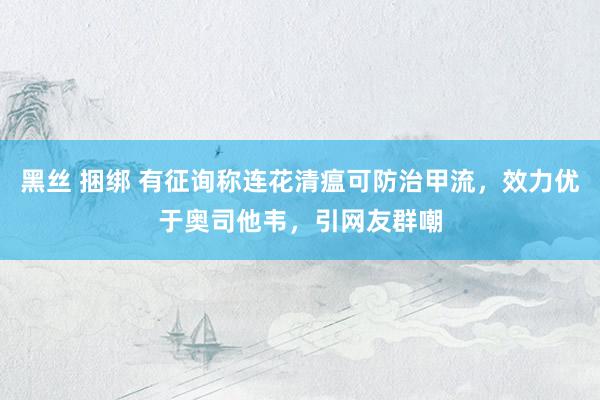 黑丝 捆绑 有征询称连花清瘟可防治甲流，效力优于奥司他韦，引网友群嘲
