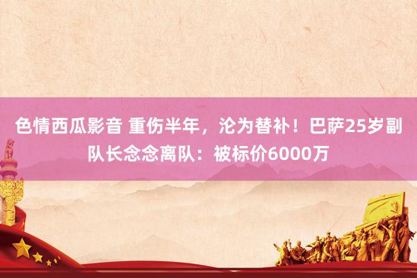 色情西瓜影音 重伤半年，沦为替补！巴萨25岁副队长念念离队：被标价6000万