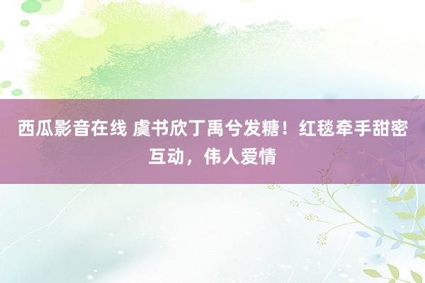 西瓜影音在线 虞书欣丁禹兮发糖！红毯牵手甜密互动，伟人爱情
