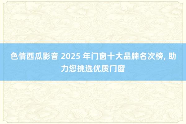 色情西瓜影音 2025 年门窗十大品牌名次榜， 助力您挑选优质门窗