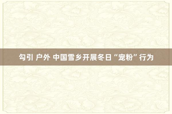 勾引 户外 中国雪乡开展冬日“宠粉”行为