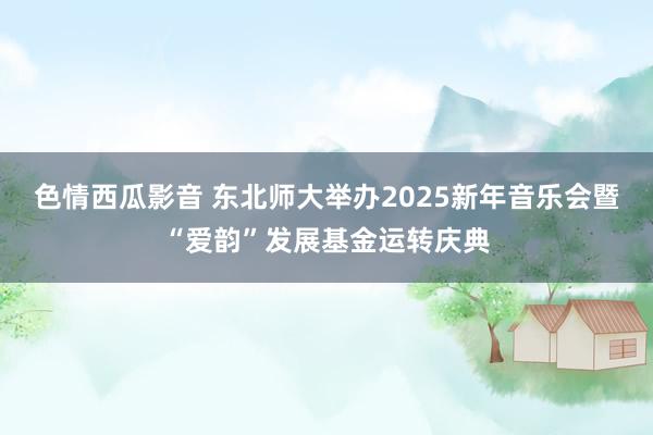 色情西瓜影音 东北师大举办2025新年音乐会暨“爱韵”发展基金运转庆典