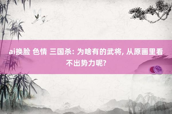 ai换脸 色情 三国杀: 为啥有的武将， 从原画里看不出势力呢?