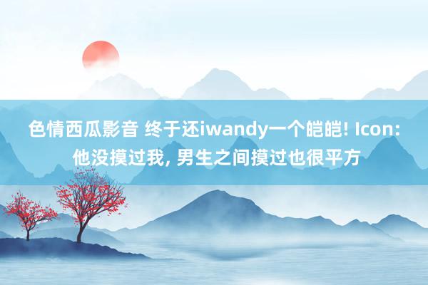 色情西瓜影音 终于还iwandy一个皑皑! Icon: 他没摸过我， 男生之间摸过也很平方