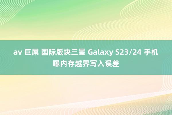 av 巨屌 国际版块三星 Galaxy S23/24 手机曝内存越界写入误差