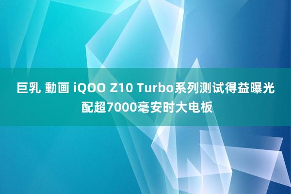 巨乳 動画 iQOO Z10 Turbo系列测试得益曝光 配超7000毫安时大电板