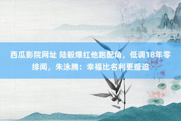 西瓜影院网址 陆毅爆红他跑配角，低调18年零绯闻，朱泳腾：幸福比名利更蹙迫