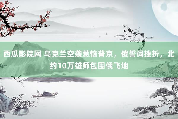西瓜影院网 乌克兰空袭惹恼普京，俄誓词挫折，北约10万雄师包围俄飞地