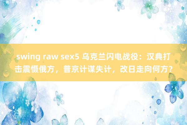swing raw sex5 乌克兰闪电战役：汉典打击震慑俄方，普京计谋失计，改日走向何方？