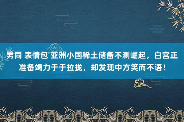 男同 表情包 亚洲小国稀土储备不测崛起，白宫正准备竭力于于拉拢，却发现中方笑而不语！