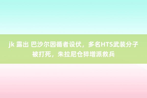 jk 露出 巴沙尔因循者设伏，多名HTS武装分子被打死，朱拉尼仓猝增派救兵