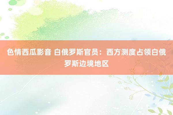 色情西瓜影音 白俄罗斯官员：西方测度占领白俄罗斯边境地区