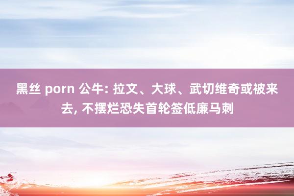 黑丝 porn 公牛: 拉文、大球、武切维奇或被来去， 不摆烂恐失首轮签低廉马刺