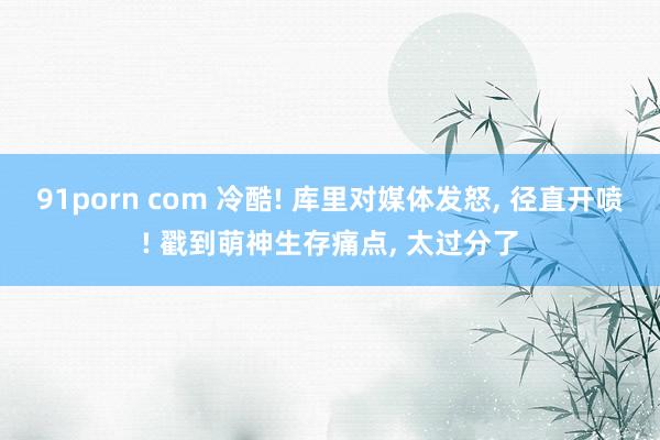 91porn com 冷酷! 库里对媒体发怒， 径直开喷! 戳到萌神生存痛点， 太过分了
