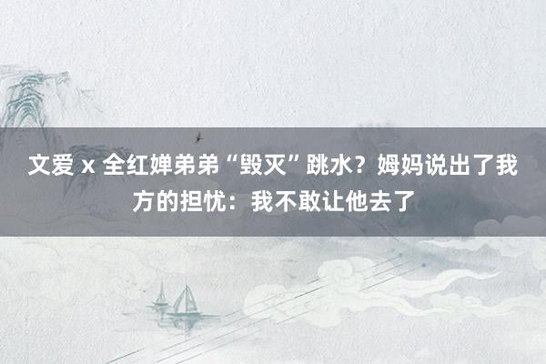 文爱 x 全红婵弟弟“毁灭”跳水？姆妈说出了我方的担忧：我不敢让他去了