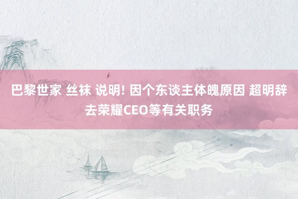巴黎世家 丝袜 说明! 因个东谈主体魄原因 超明辞去荣耀CEO等有关职务