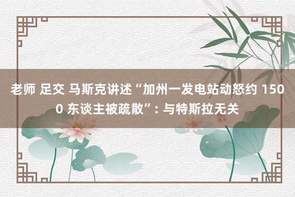 老师 足交 马斯克讲述“加州一发电站动怒约 1500 东谈主被疏散”: 与特斯拉无关