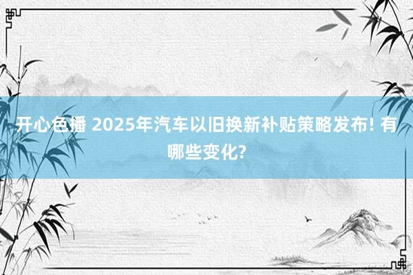 开心色播 2025年汽车以旧换新补贴策略发布! 有哪些变化?