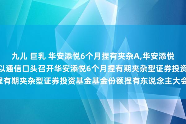 九儿 巨乳 华安添悦6个月捏有夹杂A，华安添悦6个月捏有夹杂C: 对于以通信口头召开华安添悦6个月捏有期夹杂型证券投资基金基金份额捏有东说念主大会的公告
