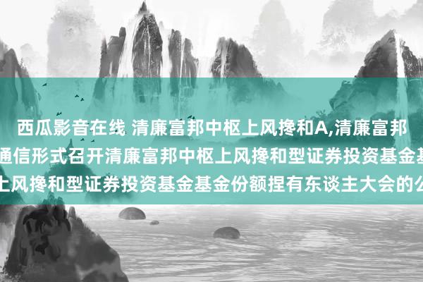 西瓜影音在线 清廉富邦中枢上风搀和A,清廉富邦中枢上风搀和C: 对于以通信形式召开清廉富邦中枢上风搀和型证券投资基金基金份额捏有东谈主大会的公告