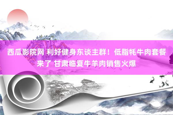 西瓜影院网 利好健身东谈主群！低脂牦牛肉套餐来了 甘肃临夏牛羊肉销售火爆