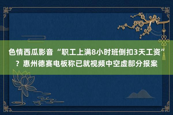 色情西瓜影音 “职工上满8小时班倒扣3天工资”？惠州德赛电板称已就视频中空虚部分报案