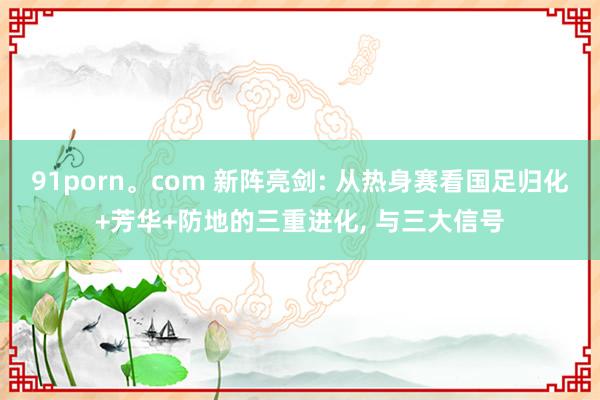 91porn。com 新阵亮剑: 从热身赛看国足归化+芳华+防地的三重进化， 与三大信号