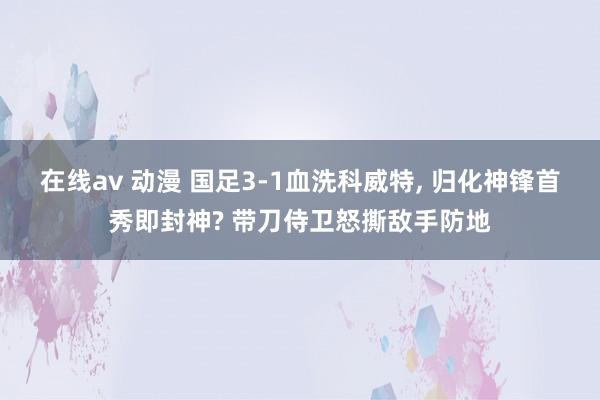 在线av 动漫 国足3-1血洗科威特， 归化神锋首秀即封神? 带刀侍卫怒撕敌手防地
