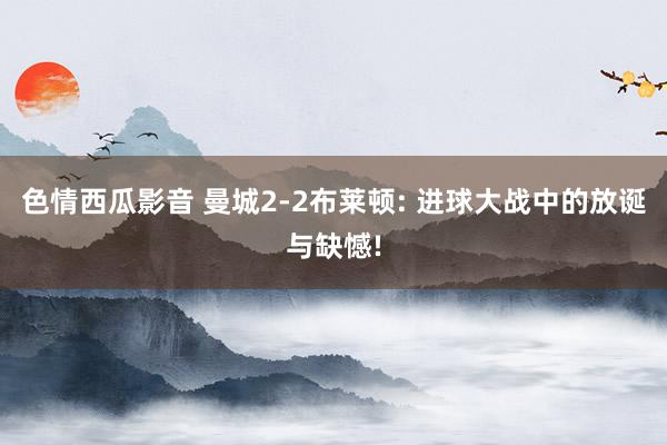 色情西瓜影音 曼城2-2布莱顿: 进球大战中的放诞与缺憾!