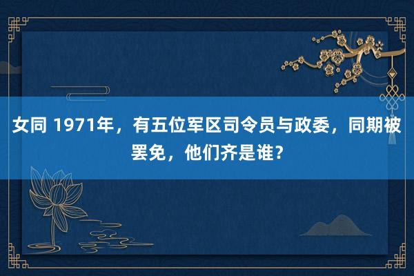 女同 1971年，有五位军区司令员与政委，同期被罢免，他们齐是谁？