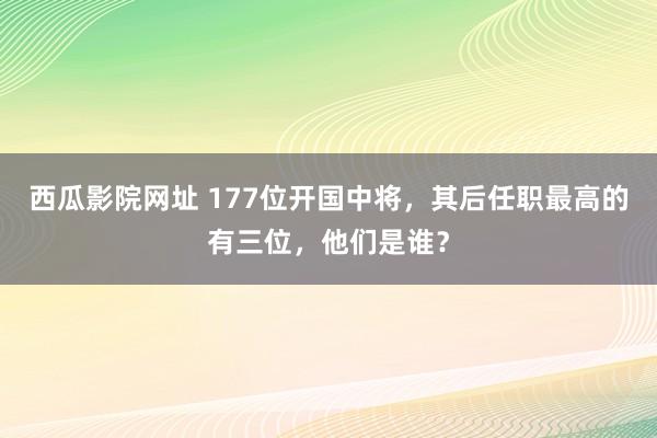 西瓜影院网址 177位开国中将，其后任职最高的有三位，他们是谁？