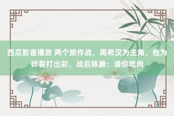 西瓜影音播放 两个旅作战，周希汉为主角，他为碎裂打出彩，战后陈赓：请你吃肉