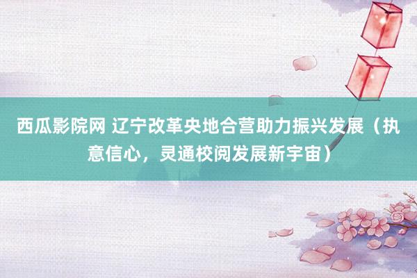 西瓜影院网 辽宁改革央地合营助力振兴发展（执意信心，灵通校阅发展新宇宙）