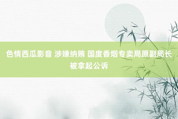 色情西瓜影音 涉嫌纳贿 国度香烟专卖局原副局长被拿起公诉
