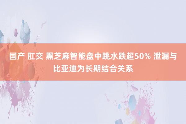 国产 肛交 黑芝麻智能盘中跳水跌超50% 泄漏与比亚迪为长期结合关系