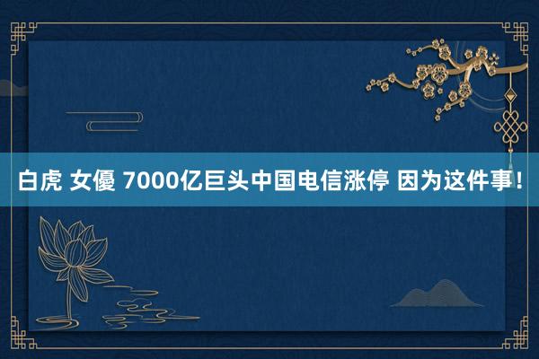 白虎 女優 7000亿巨头中国电信涨停 因为这件事！