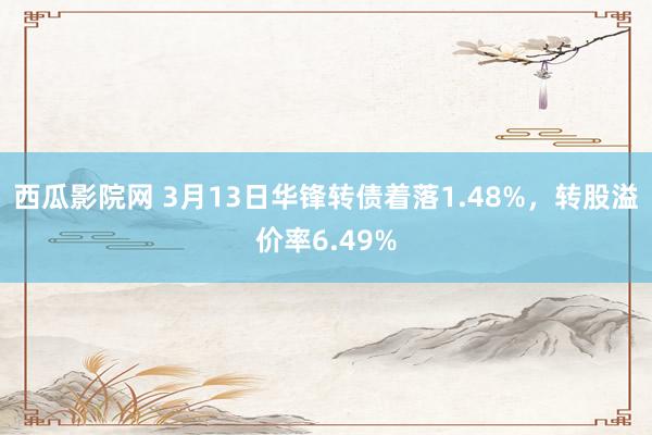 西瓜影院网 3月13日华锋转债着落1.48%，转股溢价率6.49%