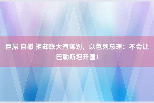 巨屌 自慰 拒却联大有谋划，以色列总理：不会让巴勒斯坦开国！