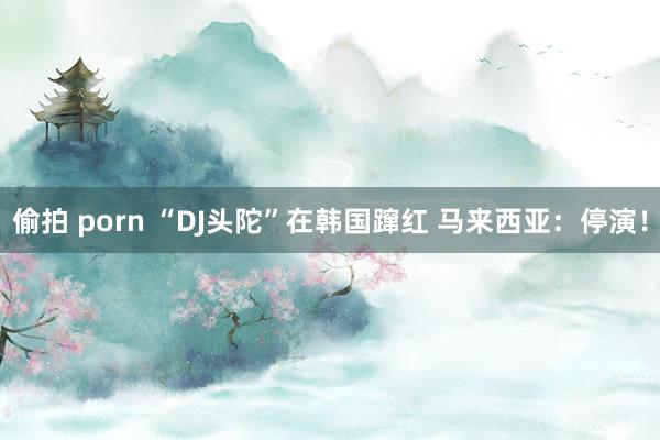 偷拍 porn “DJ头陀”在韩国蹿红 马来西亚：停演！