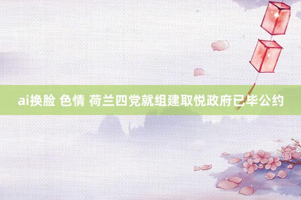 ai换脸 色情 荷兰四党就组建取悦政府已毕公约
