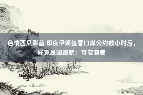 色情西瓜影音 印度伊朗签署口岸公约数小时后，好意思国造就：可能制裁