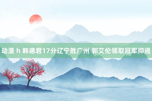 动漫 h 韩德君17分辽宁胜广州 郭艾伦领取冠军抑遏