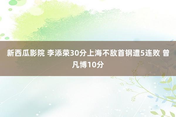 新西瓜影院 李添荣30分上海不敌首钢遭5连败 曾凡博10分