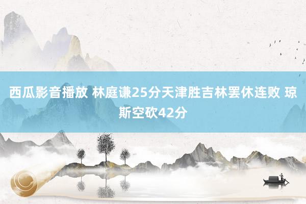 西瓜影音播放 林庭谦25分天津胜吉林罢休连败 琼斯空砍42分