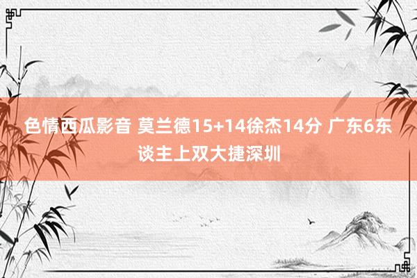 色情西瓜影音 莫兰德15+14徐杰14分 广东6东谈主上双大捷深圳